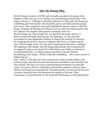 Qin Shi Huang Dbq
Qin Shi Huang was born in 259 BC and eventually ascended to the throne of the
kingdom of Qin at the age of 21 creating a war and declaring himself China s first
emperor (Source 1). Although he did bring unification to China, Qin Shi Huang was
a forbidding and brutal dictator who abused his power and dishonoured his people
and country. This assignment will clearly highlight the negative aspects of Qin Shi
Huang, including: the banning of Confucius, how he enforced of unnecessarily strict
laws and how his arrogance and ignorance eventually took over.
Qin Shi Huang was a fierce leader who was feared by his people. (Source 1)
Believing that knowledge about the past was dangerous, as were ideas that
encouraged free and independent thinking, he banned the teaching of Confucius.
He instead preferred what is known as legalism. Han Fei tzu, a Legalist and the
tutor of Shi Huangdi, wrote, The ruler alone should possess the power, wielding it
like lightning or like thunder. Qin Shi Huang ordered books and writing that did
not support his ideas to be burned. Over 460 scholars were killed or enslaved for
owning banned books. As religion played a big role in Ancient Chinathe
disrespecting of his subject s beliefs, made him a forbidding ... Show more content on
Helpwriting.net ...
(C2C, Source 7). The Qin Law Code consisted of so many possible offenses that
ordinary people often did not realize that they had committed a crime until they had
been arrested. The Qin Law Code set specified harsh punishments for particular
crimes. For serious offences, lawbreakers faced bodily mutilation, however minor
offences still faced severe punishments. The death penalty was reserved for the worst
criminals, especially those who threatened the emperor or the state. These
unnecessary, cruel punishments are the reason Qin Shi Huang is a cruel and heartless
 