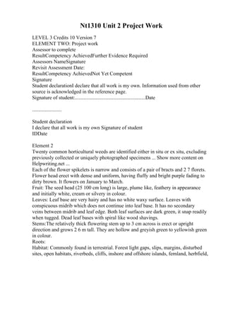 Nt1310 Unit 2 Project Work
LEVEL 3 Credits 10 Version 7
ELEMENT TWO: Project work
Assessor to complete
ResultCompetency AchievedFurther Evidence Required
Assessors NameSignature
Revisit Assessment Date:
ResultCompetency AchievedNot Yet Competent
Signature
Student declarationI declare that all work is my own. Information used from other
source is acknowledged in the reference page.
Signature of student:.......................................................Date
.......................
Student declaration
I declare that all work is my own Signature of student
IDDate
Element 2
Twenty common horticultural weeds are identified either in situ or ex situ, excluding
previously collected or uniquely photographed specimens ... Show more content on
Helpwriting.net ...
Each of the flower spikelets is narrow and consists of a pair of bracts and 2 7 florets.
Flower head erect with dense and uniform, having fluffy and bright purple fading to
dirty brown. It flowers on January to March.
Fruit: The seed head (25 100 cm long) is large, plume like, feathery in appearance
and initially white, cream or silvery in colour.
Leaves: Leaf base are very hairy and has no white waxy surface. Leaves with
conspicuous midrib which does not continue into leaf base. It has no secondary
veins between midrib and leaf edge. Both leaf surfaces are dark green, it snap readily
when tugged. Dead leaf bases with spiral like wood shavings.
Stems:The relatively thick flowering stem up to 3 cm across is erect or upright
direction and grows 2 6 m tall. They are hollow and greyish green to yellowish green
in colour.
Roots:
Habitat: Commonly found in terrestrial. Forest light gaps, slips, margins, disturbed
sites, open habitats, riverbeds, cliffs, inshore and offshore islands, fernland, herbfield,
 