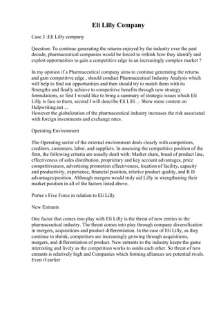 Eli Lilly Company
Case 3 :Eli Lilly company
Question: To continue generating the returns enjoyed by the industry over the past
decade, pharmaceutical companies would be forced to rethink how they identify and
exploit opportunities to gain a competitive edge in an increasingly complex market ?
In my opinion if a Pharmaceutical company aims to continue generating the returns
and gain competitive edge , should conduct Pharmaceutical Industry Analysis which
will help to find out opportunities and then should try to match them with its
Strengths and finally achieve to competitive benefits through new strategy
formulations, so first I would like to bring a summary of strategic issues which Eli
Lilly is face to them, second I will describe Eli Lilli ... Show more content on
Helpwriting.net ...
However the globalization of the pharmaceutical industry increases the risk associated
with foreign investments and exchange rates.
Operating Environment
The Operating sector of the external environment deals closely with competitors,
creditors, customers, labor, and suppliers. In assessing the competitive position of the
firm, the following criteria are usually dealt with: Market share, bread of product line,
effectiveness of sales distribution, proprietary and key account advantages, price
competitiveness, advertising promotion effectiveness, location of facility, capacity
and productivity, experience, financial position, relative product quality, and R D
advantages/position. Although mergers would truly aid Lilly in strengthening their
market position in all of the factors listed above.
Porter s Five Force in relation to Eli Lilly
New Entrants
One factor that comes into play with Eli Lilly is the threat of new entries to the
pharmaceutical industry. The threat comes into play through company diversification
in mergers, acquisitions and product differentiation. In the case of Eli Lilly, as they
continue to shrink, competitors are increasingly growing through acquisitions,
mergers, and differentiation of product. New entrants to the industry keeps the game
interesting and lively as the competition works to outdo each other. So threat of new
entrants is relatively high and Companies which forming alliances are potential rivals.
Even if earlier
 