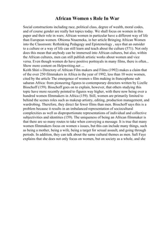 African Women s Role In War
Social constructions including race, political class, degree of wealth, moral codes,
and of course gender are really hot topics today. We shall focus on women in this
paper and their role in wars; African women in particular have a different way of life
than European women. Obioma Nnaemeka, in her article Bringing African Women
into the Classroom: Rethinking Pedagogy and Epistemology , says that an outsider
to a culture or a way of life can still learn and teach about the culture (571). Not only
does this mean that anybody can be immersed into African cultures, but also, within
the African cultures, men can still publish artistic works about women and vice
versa. Even though women do have positive portrayals in many films, there is often...
Show more content on Helpwriting.net ...
Keith Shiri s Directory of African Film makers and Films (1992) makes a claim that
of the over 250 filmmakers in Africa in the year of 1992, less than 10 were women,
cited by the article The emergence of women s film making in francophone sub
saharan Africa: from pioneering figures to contemporary directors written by Lizelle
Bisschoff (159). Bisschoff goes on to explain, however, that others studying this
topic have more recently pointed to figures way higher, with there now being over a
hundred women filmmakers in Africa (159). Still, women are primarily limited to
behind the scenes roles such as makeup artistry, editing, production management, and
wardrobing. Therefore, they direct far fewer films than men. Bisschoff says this is a
problem because it results in an imbalanced representation of sociocultural
complexities as well as disproportionate representations of individual and collective
subjectivities and identities (159). The uniqueness of being an African filmmaker is
that there are so many routes to take when conveying a message. It is true that many
women filmmakers focus on women s issues, but this can include many things, such
as being a mother, being a wife, being a target for sexual assault, and going through
periods. In addition, they can talk about the same cultural themes as men. Safi Faye
explains that she does not only focus on women, but on society as a whole, and she
 