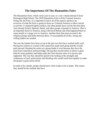 The Importance Of The Humanities Faire
The Humanities Faire, which varies year to year, is a very valued outread of Jesse
Remington High School. The 2018 Humanities Faire will be Colonial America.
Going into the Faire, it is important to know all of the aspects and have an
overview of what the Faire is going to focus on. Colonial America is often viewed
as just the 13 original English colonies, but often people leave out the fact that there
were already French, Spanish, Dutch, and other groups of people in America. That is
an important factor to America, along with Great Britain and what happened there to
cause people to voyage over to America. Another them that must covered is the
religious groups and strifes between those. To accomplish all of this, strong and
willing leaders are needed.
The way the leaders have been set up in the past two fairs have worked really well.
Having two seniors or a senior with a junior has made each group and the overall
goal succeed. Keeping the senior as a group leader is wise because they have the
most Faire experience and knowledge. Having that second senior or junior is great
help for more guidance and helps make the Faire become more of a success and
supported. The way they should be paired is by looking at the strengths and
weaknesses of each senior/junior and deciding who would work best together to make
the project a great achievement.
In order to be a leader, people should know what it takes to be a leader. This means
they should be the students that have
 