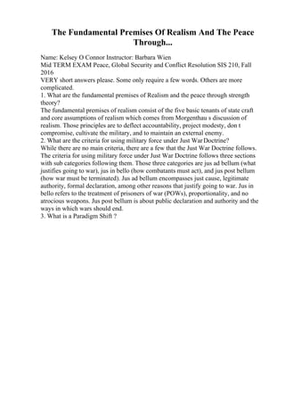 The Fundamental Premises Of Realism And The Peace
Through...
Name: Kelsey O Connor Instructor: Barbara Wien
Mid TERM EXAM Peace, Global Security and Conflict Resolution SIS 210, Fall
2016
VERY short answers please. Some only require a few words. Others are more
complicated.
1. What are the fundamental premises of Realism and the peace through strength
theory?
The fundamental premises of realism consist of the five basic tenants of state craft
and core assumptions of realism which comes from Morgenthau s discussion of
realism. Those principles are to deflect accountability, project modesty, don t
compromise, cultivate the military, and to maintain an external enemy.
2. What are the criteria for using military force under Just WarDoctrine?
While there are no main criteria, there are a few that the Just War Doctrine follows.
The criteria for using military force under Just War Doctrine follows three sections
with sub categories following them. Those three categories are jus ad bellum (what
justifies going to war), jus in bello (how combatants must act), and jus post bellum
(how war must be terminated). Jus ad bellum encompasses just cause, legitimate
authority, formal declaration, among other reasons that justify going to war. Jus in
bello refers to the treatment of prisoners of war (POWs), proportionality, and no
atrocious weapons. Jus post bellum is about public declaration and authority and the
ways in which wars should end.
3. What is a Paradigm Shift ?
 