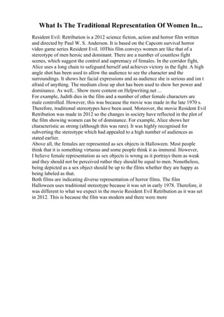 What Is The Traditional Representation Of Women In...
Resident Evil: Retribution is a 2012 science fiction, action and horror film written
and directed by Paul W. S. Anderson. It is based on the Capcom survival horror
video game series Resident Evil. 10This film conveys women are like that of a
stereotype of men heroic and dominant. There are a number of countless fight
scenes, which suggest the control and supremacy of females. In the corridor fight,
Alice uses a long chain to safeguard herself and achieves victory in the fight. A high
angle shot has been used to allow the audience to see the character and the
surroundings. It shows her facial expressions and as audience she is serious and isn t
afraid of anything. The medium close up shot has been used to show her power and
dominance. As well... Show more content on Helpwriting.net ...
For example, Judith dies in the film and a number of other female characters are
male controlled. However, this was because the movie was made in the late 1970 s.
Therefore, traditional stereotypes have been used. Moreover, the movie Resident Evil
Retribution was made in 2012 so the changes in society have reflected in the plot of
the film showing women can be of dominance. For example, Alice shows her
characteristic as strong (although this was rare). It was highly recognised for
subverting the stereotype which had appealed to a high number of audiences as
stated earlier.
Above all, the females are represented as sex objects in Halloween. Most people
think that it is something virtuous and some people think it as immoral. However,
I believe female representation as sex objects is wrong as it portrays them as weak
and they should not be perceived rather they should be equal to men. Nonetheless,
being depicted as a sex object should be up to the films whether they are happy as
being labeled as that.
Both films are indicating diverse representation of horror films. The film
Halloween uses traditional stereotype because it was set in early 1978. Therefore, it
was different to what we expect in the movie Resident Evil Retribution as it was set
in 2012. This is because the film was modern and there were more
 
