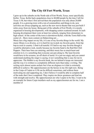 The City Of Fort Worth, Texas
I grew up in the suburbs on the North side of Fort Worth, Texas, more specifically
Keller, Texas. Keller had a population close to 40,000 people by the time I left for
Texas A M, but when I first arrived there the population was only about 20,000
people. It is a growing town with a ton of commodities and things to do, new
activities are always popping up, such as the new movie theater that was just built 5
miles away from my house. Being part of the suburbs of Fort Worth, it is mostly
organized in housing developments, with shopping centers scattered around. In each
housing development there were at least two schools, ranging from elementary to
high school. At the center of the town is downtown Keller, with the Town Hall at the
center of... Show more content on Helpwriting.net ...
Music has a big impact on my life, it is one of my favorite things in the world. My
music library is so diverse, so it is hard for me to pick my favorite genre, from hip
hop to rock to country. I find it all tasteful. If I had to say may favorite though it
would be alternative rock, mostly because my favorite band is the Red Hot Chili
Peppers. Their bass lines are amazing, and their music has so much heart and
emotion in it, it s something that everyone can jam along to. My least favorite
would have to be screamo, an off shoot of metal. It is just too angry and you cannot
understand anything the singer is saying, it isn t something that is easy for me to
appreciate. The Hobbit is my favorite book, the ore behind it keeps me interested
and the way it is written is a completely different style than today s writing. The
writing style almost seems archaic but it has an elegance to it that is extremely
difficult to achieve. My upperclassmen are the heroes in my life right now. Being
in the Corps of Cadets at A M can be difficult sometimes, and without them
motivating me and supporting me, I don t believe I would be able to complete half
of the tasks that I have completed. They inspire me threw greatness and lead me
with strength and resolve. My upperclassmen are who I aspire to be like, I want to be
an example for future Corps members such as my upperclassmen are for me. I am a
member of
 