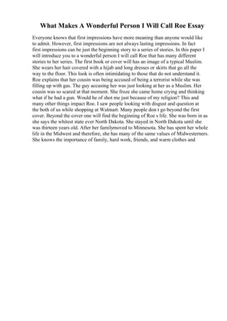 What Makes A Wonderful Person I Will Call Roe Essay
Everyone knows that first impressions have more meaning than anyone would like
to admit. However, first impressions are not always lasting impressions. In fact
first impressions can be just the beginning story to a series of stories. In this paper I
will introduce you to a wonderful person I will call Roe that has many different
stories to her series. The first book or cover will has an image of a typical Muslim.
She wears her hair covered with a hijab and long dresses or skirts that go all the
way to the floor. This look is often intimidating to those that do not understand it.
Roe explains that her cousin was being accused of being a terrorist while she was
filling up with gas. The guy accusing her was just looking at her as a Muslim. Her
cousin was so scared at that moment. She froze she came home crying and thinking
what if he had a gun. Would he of shot me just because of my religion? This and
many other things impact Roe. I saw people looking with disgust and question at
the both of us while shopping at Walmart. Many people don t go beyond the first
cover. Beyond the cover one will find the beginning of Roe s life. She was born in as
she says the whitest state ever North Dakota. She stayed in North Dakota until she
was thirteen years old. After her familymoved to Minnesota. She has spent her whole
life in the Midwest and therefore, she has many of the same values of Midwesterners.
She knows the importance of family, hard work, friends, and warm clothes and
 
