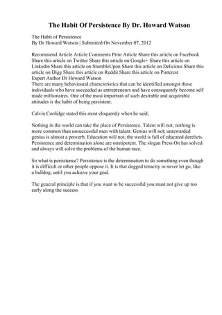 The Habit Of Persistence By Dr. Howard Watson
The Habit of Persistence
By Dr Howard Watson | Submitted On November 07, 2012
Recommend Article Article Comments Print Article Share this article on Facebook
Share this article on Twitter Share this article on Google+ Share this article on
Linkedin Share this article on StumbleUpon Share this article on Delicious Share this
article on Digg Share this article on Reddit Share this article on Pinterest
Expert Author Dr Howard Watson
There are many behavioural characteristics that can be identified amongst those
individuals who have succeeded as entrepreneurs and have consequently become self
made millionaires. One of the most important of such desirable and acquirable
attitudes is the habit of being persistent.
Calvin Coolidge stated this most eloquently when he said;
Nothing in the world can take the place of Persistence. Talent will not; nothing is
more common than unsuccessful men with talent. Genius will not; unrewarded
genius is almost a proverb. Education will not; the world is full of educated derelicts.
Persistence and determination alone are omnipotent. The slogan Press On has solved
and always will solve the problems of the human race.
So what is persistence? Persistence is the determination to do something even though
it is difficult or other people oppose it. It is that dogged tenacity to never let go, like
a bulldog, until you achieve your goal.
The general principle is that if you want to be successful you must not give up too
early along the success
 