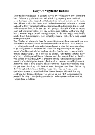 Essay On Vegetables Demand
So in this following pages i m going to express my feelings about how i see united
states fruit and vegetables demand and what it is going doing to us. I will talk
about 5 subjects in this paper . I will talk about my personal expenses on the farm ,
how I fill that it will affect us and why I had to do the thing I had to do. In the next
section I will tell you facts about the agricultureworld and the sparse that we used
and why we use them. In the next one i will give you sticks tics of what we have to
spray and what grocery stores will buy and the grades that they will buy and what
hast to be down so you can sell to the grocery stores .the next thing is the scientific
results if how this is making us more unhealthy.. Finally i will... Show more content
on Helpwriting.net ...
The FDA has law that are in place for cropped food one of those rules are if your crop
is more than 16 inches you can not spray that crop with pesticide. If cot there are
very high fine included. In the united states there now using their new technology
to get through the FDA loopholes and this is how they are doing it. The major
source of the higher yields that has been introduced so they can keep up with the
demand of grown cops. This is how that are doing it. Hybrid plants varieties many
of which exhibit improved disease resistance as well as increased fruit set.Another
way farmers are avoiding , FDA is precision farming techniques including the
adoption of a drip irrigation system ,plastic mulches ,row covers and high tunnels,
.the newest of all is more effective pesticide sprayers , high density planting these
are gust some of the loop holes.Here are some of dangers that a farmer faces a very
day with high end pesticides that they forced with. They are forced to use
specialized nozzles to control individual droplet size now which this is a very
costly and they break all the time. This nozzles are fore FDA so to reducing the
potential for spray drift adjusting ground speed and the pressure also minimizes
Farmers have to put their
 