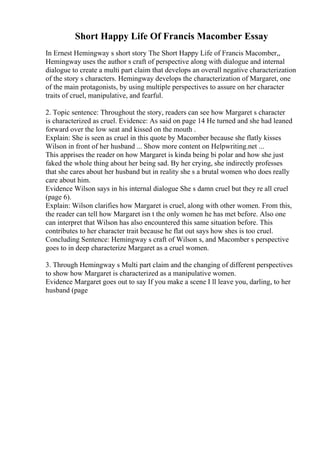 Short Happy Life Of Francis Macomber Essay
In Ernest Hemingway s short story The Short Happy Life of Francis Macomber,,
Hemingway uses the author s craft of perspective along with dialogue and internal
dialogue to create a multi part claim that develops an overall negative characterization
of the story s characters. Hemingway develops the characterization of Margaret, one
of the main protagonists, by using multiple perspectives to assure on her character
traits of cruel, manipulative, and fearful.
2. Topic sentence: Throughout the story, readers can see how Margaret s character
is characterized as cruel. Evidence: As said on page 14 He turned and she had leaned
forward over the low seat and kissed on the mouth .
Explain: She is seen as cruel in this quote by Macomber because she flatly kisses
Wilson in front of her husband ... Show more content on Helpwriting.net ...
This apprises the reader on how Margaret is kinda being bi polar and how she just
faked the whole thing about her being sad. By her crying, she indirectly professes
that she cares about her husband but in reality she s a brutal women who does really
care about him.
Evidence Wilson says in his internal dialogue She s damn cruel but they re all cruel
(page 6).
Explain: Wilson clarifies how Margaret is cruel, along with other women. From this,
the reader can tell how Margaret isn t the only women he has met before. Also one
can interpret that Wilson has also encountered this same situation before. This
contributes to her character trait because he flat out says how shes is too cruel.
Concluding Sentence: Hemingway s craft of Wilson s, and Macomber s perspective
goes to in deep characterize Margaret as a cruel women.
3. Through Hemingway s Multi part claim and the changing of different perspectives
to show how Margaret is characterized as a manipulative women.
Evidence Margaret goes out to say If you make a scene I ll leave you, darling, to her
husband (page
 