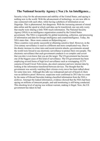 The National Security Agency ( Nsa ) Is An Intelligence...
Security is key for the advancement and stability of the United States, and spying is
nothing new to the world. With the advancement of technology, we are now able to
stay connected with each other, while having a plethora of information at our
fingertips. This is phenomenal, but dangerous. With the increasing amount of stored
data online and the speed at which said data can be transferred, one can only worry
that maybe were sharing a little TOO much information. The National Security
Agency (NSA) is an intelligence organization created by the United States
government. The NSA is responsible for global monitoring, collection, and processing
of information and data for foreign intelligence and counterintelligence. Today, the
NSA states that... Show more content on Helpwriting.net ...
These countries were pretty successful at obtaining sensitive Intel. However, in the
21st century surveillance is used in a different and more complicated way. Due to
the drastic increase in crime rates and recent terrorist attacks, governments around
the world were forced to use electronic surveillance to protect their own people. The
electronic surveillance that each government conducts is so complex and covert
that you don t even know that you are the target. The US government has become
one of the biggest cases of this kind of surveillance. The US government has been
employing several forms of high level surveillance such as wiretapping, CCTV
cameras (Closed Circuit Televisions, aka street cameras) and now internet data by
looking at the information transferred between devices. The thought that the
government was secretly watching their citizens every move has been talked about
for some time now. Although this talk was widespread and sort of heard of, there
was no definitive proof. However, suspicions were confirmed in 2013 due to a man
by the name of Edward Snowden leaking classified information from the NSA s
archives. Amongst the leaked information, evidence showed that the NSA had been
spying on millions of innocent people, and said monitoring is still being conducted.
This shocking level of spying was without warrant, making it illegal. Now, the US
government has taken its bad
 