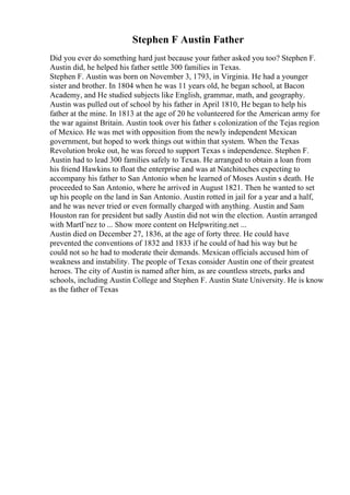 Stephen F Austin Father
Did you ever do something hard just because your father asked you too? Stephen F.
Austin did, he helped his father settle 300 families in Texas.
Stephen F. Austin was born on November 3, 1793, in Virginia. He had a younger
sister and brother. In 1804 when he was 11 years old, he began school, at Bacon
Academy, and He studied subjects like English, grammar, math, and geography.
Austin was pulled out of school by his father in April 1810, He began to help his
father at the mine. In 1813 at the age of 20 he volunteered for the American army for
the war against Britain. Austin took over his father s colonization of the Tejas region
of Mexico. He was met with opposition from the newly independent Mexican
government, but hoped to work things out within that system. When the Texas
Revolution broke out, he was forced to support Texas s independence. Stephen F.
Austin had to lead 300 families safely to Texas. He arranged to obtain a loan from
his friend Hawkins to float the enterprise and was at Natchitoches expecting to
accompany his father to San Antonio when he learned of Moses Austin s death. He
proceeded to San Antonio, where he arrived in August 1821. Then he wanted to set
up his people on the land in San Antonio. Austin rotted in jail for a year and a half,
and he was never tried or even formally charged with anything. Austin and Sam
Houston ran for president but sadly Austin did not win the election. Austin arranged
with MartГnez to ... Show more content on Helpwriting.net ...
Austin died on December 27, 1836, at the age of forty three. He could have
prevented the conventions of 1832 and 1833 if he could of had his way but he
could not so he had to moderate their demands. Mexican officials accused him of
weakness and instability. The people of Texas consider Austin one of their greatest
heroes. The city of Austin is named after him, as are countless streets, parks and
schools, including Austin College and Stephen F. Austin State University. He is know
as the father of Texas
 