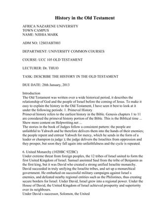 History in the Old Testament
AFRICA NAZARENE UNIVERSITY
TOWN CAMPUS
NAME: NJIHIA MARK
ADM NO: 12S03ABT003
DEPARTMENT: UNIVERSITY COMMON COURSES
COURSE: UCC 105 OLD TESTAMENT
LECTURER: Dr. THUO
TASK: DESCRIBE THE HISTORY IN THE OLD TESTAMENT
DUE DATE: 28th January, 2013
Introduction
The Old Testament was written over a wide historical period, it describes the
relationship of God and the people of Israel before the coming of Jesus. To make it
easy to explain the history in the Old Testament, I have seen it best to look at it
under the following periods: 1. Primeval History
Primeval history refers to the earliest history in the Bible. Genesis chapters 1 to 11
are considered the primeval history portion of the Bible. This is the Biblical time ...
Show more content on Helpwriting.net ...
The stories in the book of Judges follow a consistent pattern: the people are
unfaithful to Yahweh and he therefore delivers them into the hands of their enemies;
the people repent and entreat Yahweh for mercy, which he sends in the form of a
leader or champion (a judge ); the judge delivers the Israelites from oppression and
they prosper, but soon they fall again into unfaithfulness and the cycle is repeated.
6. United Monarchy (1020BC 922BC)
Under extreme threat from foreign peoples, the 12 tribes of Israel united to form the
first United Kingdom of Israel. Samuel anointed Saul from the tribe of Benjamin as
the first king, but it was David who created a strong unified Israelite monarchy.
David succeeded in truly unifying the Israelite tribes, and set up a monarchical
government. He embarked on successful military campaigns against Israel s
enemies, and defeated nearby regional entities such as the Philistines, thus creating
secure borders for Israel. Under David, Israel grew into a regional power. Under the
House of David, the United Kingdom of Israel achieved prosperity and superiority
over its neighbours.
Under David s successor, Solomon, the United
 