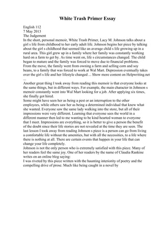 White Trash Primer Essay
English 112
7 May 2013
The Judgement
In the short, personal memoir, White Trash Primer, Lacy M. Johnson talks about a
girl s life from childhood to her early adult life. Johnson begins her piece by talking
about the girl s childhood that seemed like an average child s life growing up in a
rural area. This girl grew up in a family where her family was constantly working
hard on a farm to get by. As time went on, life s circumstances changed. The child
began to mature and the family was forced to move due to financial problems.
From the move, the family went from owning a farm and selling corn and soy
beans, to a family that was forced to work at Wal Mart. Depression eventually takes
over the girl s life and her lifestyle changed ... Show more content on Helpwriting.net
...
Another great thing I took away from reading this memoir is that everyone looks at
the same things, but in different ways. For example, the main character in Johnson s
memoir constantly went into Wal Mart looking for a job. After applying six times,
she finally got hired.
Some might have seen her as being a pest or an interruption to the other
employees, while others saw her as being a determined individual that knew what
she wanted. Everyone saw the same lady walking into the store, but all of their
impressions were very different. Learning that everyone sees the world in a
different manner then led to me wanting to be kind hearted woman to everyone
that I meet. Impressions are everything, so it is better to give a person the benefit
of the doubt since their life stories are not revealed at the time they are seen. The
last lesson I took away from reading Johnson s piece is a person can go from living
a comfortable life without the amenities, but with all the necessities, to a life where
there is nothing at all. There are certain events that happen in your life that can
change your life completely.
Johnson is not the only person who is extremely satisfied with this piece. Many of
her readers feel the same joy. One of her readers by the name of Claudia Rankine
writes on an online blog saying:
I was riveted by this piece written with the haunting interiority of poetry and the
compelling drive of prose. Much like being caught in a novel by
 