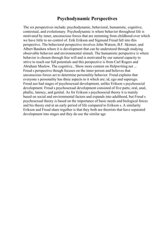 Psychodynamic Perspectives
The six perspectives include: psychodynamic, behavioral, humanistic, cognitive,
contextual, and evolutionary. Psychodynamic is where behavior throughout life is
motivated by inner, unconscious forces that are stemming from childhood over which
we have little to no control of. Erik Erikson and Sigmund Freud fall into this
perspective. The behavioral perspective involves John Watson, B.F. Skinner, and
Albert Bandura where it is development that can be understood through studying
observable behavior and environmental stimuli. The humanistic perspective is where
behavior is chosen through free will and is motivated by our natural capacity to
strive to reach our full potentials and this perspective is from Carl Rogers and
Abraham Maslow. The cognitive... Show more content on Helpwriting.net ...
Freud s perspective though focuses on the inner person and believes that
unconscious forces act to determine personality behavior. Freud explains that
everyone s personality has three aspects to it which are; id, ego and superego.
Freud aso had stages of psychosexual development, unlike Erikson s psychosocial
development. Freud s psychosexual development consisted of five parts; oral, anal,
phallic, latency, and genital. As for Erikson s psychosocial theory it is mainly
based on social and environmental factors and expands into adulthood, but Freud s
psychosexual theory is based on the importance of basic needs and biological forces
and his theory end at an early period of life compared to Erikson s. A similarity
Erikson and Freud share together is that they both are theorists that have separated
development into stages and they do use the similar age
 
