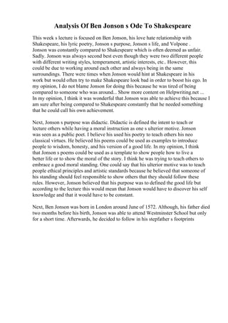 Analysis Of Ben Jonson s Ode To Shakespeare
This week s lecture is focused on Ben Jonson, his love hate relationship with
Shakespeare, his lyric poetry, Jonson s purpose, Jonson s life, and Volpone .
Jonson was constantly compared to Shakespeare which is often deemed as unfair.
Sadly. Jonson was always second best even though they were two different people
with different writing styles, temperament, artistic interests, etc.. However, this
could be due to working around each other and always being in the same
surroundings. There were times when Jonson would hint at Shakespeare in his
work but would often try to make Shakespeare look bad in order to boost his ego. In
my opinion, I do not blame Jonson for doing this because he was tired of being
compared to someone who was around... Show more content on Helpwriting.net ...
In my opinion, I think it was wonderful that Jonson was able to achieve this because I
am sure after being compared to Shakespeare constantly that he needed something
that he could call his own achievement.
Next, Jonson s purpose was didactic. Didactic is defined the intent to teach or
lecture others while having a moral instruction as one s ulterior motive. Jonson
was seen as a public poet. I believe his used his poetry to teach others his neo
classical virtues. He believed his poems could be used as examples to introduce
people to wisdom, honesty, and his version of a good life. In my opinion, I think
that Jonson s poems could be used as a template to show people how to live a
better life or to show the moral of the story. I think he was trying to teach others to
embrace a good moral standing. One could say that his ulterior motive was to teach
people ethical principles and artistic standards because he believed that someone of
his standing should feel responsible to show others that they should follow these
rules. However, Jonson believed that his purpose was to defined the good life but
according to the lecture this would mean that Jonson would have to discover his self
knowledge and that it would have to be constant.
Next, Ben Jonson was born in London around June of 1572. Although, his father died
two months before his birth, Jonson was able to attend Westminster School but only
for a short time. Afterwards, he decided to follow in his stepfather s footprints
 