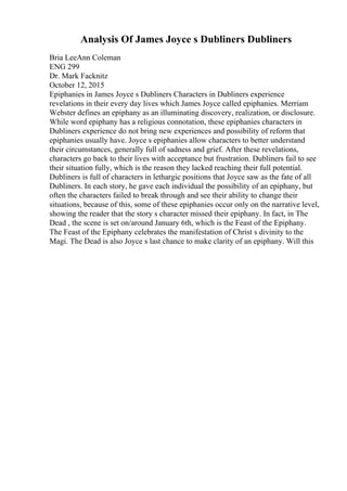 Analysis Of James Joyce s Dubliners Dubliners
Bria LeeAnn Coleman
ENG 299
Dr. Mark Facknitz
October 12, 2015
Epiphanies in James Joyce s Dubliners Characters in Dubliners experience
revelations in their every day lives which James Joyce called epiphanies. Merriam
Webster defines an epiphany as an illuminating discovery, realization, or disclosure.
While word epiphany has a religious connotation, these epiphanies characters in
Dubliners experience do not bring new experiences and possibility of reform that
epiphanies usually have. Joyce s epiphanies allow characters to better understand
their circumstances, generally full of sadness and grief. After these revelations,
characters go back to their lives with acceptance but frustration. Dubliners fail to see
their situation fully, which is the reason they lacked reaching their full potential.
Dubliners is full of characters in lethargic positions that Joyce saw as the fate of all
Dubliners. In each story, he gave each individual the possibility of an epiphany, but
often the characters failed to break through and see their ability to change their
situations, because of this, some of these epiphanies occur only on the narrative level,
showing the reader that the story s character missed their epiphany. In fact, in The
Dead , the scene is set on/around January 6th, which is the Feast of the Epiphany.
The Feast of the Epiphany celebrates the manifestation of Christ s divinity to the
Magi. The Dead is also Joyce s last chance to make clarity of an epiphany. Will this
 