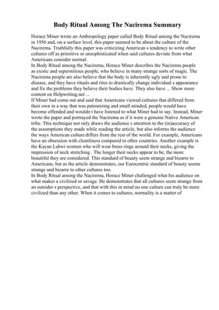 Body Ritual Among The Nacirema Summary
Horace Miner wrote an Anthropology paper called Body Ritual among the Nacirema
in 1956 and, on a surface level, this paper seemed to be about the culture of the
Nacirema. Truthfully this paper was criticizing American s tendency to write other
cultures off as primitive or unsophisticated when said cultures deviate from what
Americans consider normal.
In Body Ritual among the Nacirema, Horace Miner describes the Nacirema people
as exotic and superstitious people, who believe in many strange sorts of magic. The
Nacirema people are also believe that the body is inherently ugly and prone to
disease, and they have rituals and rites to drastically change individual s appearance
and fix the problems they believe their bodies have. They also have ... Show more
content on Helpwriting.net ...
If Miner had come out and said that Americans viewed cultures that differed from
their own in a way that was patronizing and small minded, people would have
become offended and wouldn t have listened to what Miner had to say. Instead, Miner
wrote the paper and portrayed the Nacirema as if it were a genuine Native American
tribe. This technique not only draws the audience s attention to the (in)accuracy of
the assumptions they made while reading the article, but also informs the audience
the ways American culture differs from the rest of the world. For example, Americans
have an obsession with cleanliness compared to other countries. Another example is
the Kayan Lahwi women who will wear brass rings around their necks, giving the
impression of neck stretching . The longer their necks appear to be, the more
beautiful they are considered. This standard of beauty seem strange and bizarre to
Americans, but as the article demonstrates, our Eurocentric standard of beauty seems
strange and bizarre to other cultures too.
In Body Ritual among the Nacirema, Horace Miner challenged what his audience on
what makes a civilized or savage. He demonstrates that all cultures seem strange from
an outsider s perspective, and that with this in mind no one culture can truly be more
civilized than any other. When it comes to cultures, normality is a matter of
 