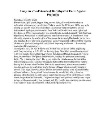 Essay on вЂњFriends of DorothyвЂќ Unite Against
Prejudice
Friends of Dorothy Unite
Homosexual, gay, queer, faggot, fairy, queen, dyke, all words to describe an
individual with same sex proclivities. To be a gay in the 1950s and 1960s was to be
asking for a death wish. Gay individuals in America were subjected to an anti
homosexual legal system that denied these individuals with their basic rights and
freedoms. In 1952, Homosexuality was considered a mental disorder by the American
Psychistric Association in the Diagnostic and Statistic Manual. Communities were
often the subject to the eradication of homosexuals from neighborhoods, parks, bars,
and beaches. Local and State governments quickly organized and banned the wearing
of opposite gender clothing with universities expelling professors ... Show more
content on Helpwriting.net ...
The night of the 27th was different and the bar was not aware of the impending
raid. Early morning, at 1:20 AM on Saturday June 28th, 1969 the raid commenced
with two patrol officers, Detective Charles Smythe and Deputy Inspector Seymour
Pine, in addition to four plainclothes officers, entered the premises announcing,
Police We re taking the place! The group inside the club however did not follow
the normal procedure. Standard procedure dictated that the inside patrons were to
line up and present identification, those who were dressed as women were taken
into the restroom to verify their sex by female officers which normally results in
arrests. That night, however, those dressed as women refused to be manhandled by
officers and stood their ground, in addition to the men in line who refused to
produce identification. As individuals were being released from the front door to the
street, the patrons did not leave. The patrons stayed and gathered in larger and larger
groups until approximately one hundred and fifty people were standing outside, some
who were not even customers but rather people passing by who
 