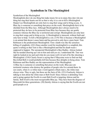Symbolism In The Mockingbird
Symbolism of the Mockingbird
Mockingbirds don t do one thing but make music for us to enjoy they don t do one
thing but sing their hearts out for us that is why it is a sin to kill a Mockingbird
Harper Lee Mockingbirds are only here to sing their songs and to bring us joy. A
Blue Jay is someone or something that preys on the week. Mockingbirds have to be
shielded from the Blue Jays. Although Mockingbirds don t always need to be
protected they do have to be protected from Blue Jays because they are gentle
creatures whereas the Blue Jay is territorial and corrupt. Mockingbirds are only here
to sing their songs and to bring us joy. A Mockingbird is innocent, without fault and
only here to help. To kill a Mockingbirdis a sin. (119) This is because a Mockingbird
is an animal that doesn t cause harm and has proved to only have a pure heart. Tom
Robinson is the predominant Mockingbird. Tom s death was like the senseless
killing of songbirds. (241) Since another word for mockingbird is a songbird, this
quote is telling us that Tom is like a Mockingbird and that his death wasn t
supposed to happen. The unexpected Mockingbird is Boo Radley. Atticus looked
like he needed cheering up I ran to him and said yes sir, I understand Mr. Tate was
right he looked at me and said what do you mean well it d sort of be like shooting a
Mockingbird. (318) Clearly Scout is saying that if Maycome were to find out that
Boo killed Bob it would probably kill him because Boo delights in being alone. Tom
Robinson and Boo Radley are the representation of the Mockingbird.
A Blue Jay is someone or something that preys on the week. Blue jays are
territorial creatures who destroy the gardens of people who live around them. In
our courts, when it s a white man s word against a black man s, the white man
always wins. They re ugly, but those are the facts of life. (221) Fearlessly Atticus is
talking to Jem about the white man or Bob Ewell. Since Atticus is defending Tom
and is going against the Ewells in court Bob Ewell is targeting Atticus and his
family. Bob Ewell is the most recognizable Blue jay. They have been the disgrace of
Maycomb for three generations. (30) Sternly Atticus is saying that the Ewells are not
good people or at
 