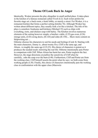 Theme Of Look Back In Anger
Identically, Wesker presents the play altogether in small unified place. It takes place
in the kitchen of a famous restaurant called Tivoli (I.2). Each writer prefers his
favorite stage set; a back room, a hotel lobby, or merely a street. For Wesker, it is a
restaurant kitchen that forms a perfect setting (kitchin 76). Although Wesker has
written about different topics, they usually look a lot like a kitchen. The title of his
plays is somehow foodsome and kitcheny (Michael 35) such as chips with
everything, roots, and chicken soup with barley. The Kitchen involves numerous
elements of the setting however simple; a butcher s table, (I.55) gas oven, (I.26)
storage units, (I.43) swing doors, (II.126) and sinks (II.150).... Show more content on
Helpwriting.net ...
Osborne chooses his characters to suit his needs and feelings (Cook 4). Starting with
the main characters, Jimmy is...about twenty five, Cliff is the same age, and
Alison...is roughly the same age (I.22,23). His choice of characters is potent as it
produces the needed result; mirroring the real life. Osborne intentionally puts Porter
in comparison with Cliff. When Alison has burnt her arm, Porter neglects the fact.
However, the stage directions crystallize the sensitivity of Cliff when he
carefully...rubs the soap over the burn (I.48). Furthermore, Cliff and Porter are from
the working class. Cliff himself asserts the point when he says: we both come from
working people (I.38). Finally, this choice of characters intentionally puts the working
class in confrontation with the upper class (Marowitz
 