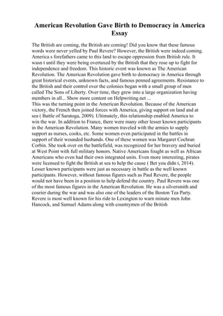 American Revolution Gave Birth to Democracy in America
Essay
The British are coming, the British are coming! Did you know that these famous
words were never yelled by Paul Revere? However, the British were indeed coming.
America s forefathers came to this land to escape oppression from British rule. It
wasn t until they were being overtaxed by the British that they rose up to fight for
independence and freedom. This historic event was known as The American
Revolution. The American Revolution gave birth to democracy in America through
great historical events, unknown facts, and famous penned agreements. Resistance to
the British and their control over the colonies began with a small group of men
called The Sons of Liberty. Over time, they grew into a large organization having
members in all... Show more content on Helpwriting.net ...
This was the turning point in the American Revolution. Because of the American
victory, the French then joined forces with America, giving support on land and at
sea ( Battle of Saratoga, 2009). Ultimately, this relationship enabled America to
win the war. In addition to France, there were many other lesser known participants
in the American Revolution. Many women traveled with the armies to supply
support as nurses, cooks, etc. Some women even participated in the battles in
support of their wounded husbands. One of these women was Margaret Cochran
Corbin. She took over on the battlefield, was recognized for her bravery and buried
at West Point with full military honors. Native Americans fought as well as African
Americans who even had their own integrated units. Even more interesting, pirates
were licensed to fight the British at sea to help the cause ( Bet you didn t, 2014).
Lesser known participants were just as necessary in battle as the well known
participants. However, without famous figures such as Paul Revere, the people
would not have been in a position to help defend the country. Paul Revere was one
of the most famous figures in the American Revolution. He was a silversmith and
courier during the war and was also one of the leaders of the Boston Tea Party.
Revere is most well known for his ride to Lexington to warn minute men John
Hancock, and Samuel Adams along with countrymen of the British
 