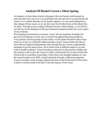 Analysis Of Rachel Carson s Silent Spring
As humans, we have done extensive damage to the non human world around us,
and each and every one of us is as qualified as the next person to try and remedy the
issues we ve created. Because of our mental capacity, it is our moral obligation to
take charge of these issues, as we are the voice for all other biota on this planet that
we share. Through a close reading of Rachel Carson s Silent Spring , we are able to
see that our moral obligation to the non humanenvironmentextends into every aspect
of our existence.
The changing environment is everyone s issue. No one academic discipline has
any more jurisdiction over the way we need to be approaching these problems.
Every person, and living thing for that matter, on this planet should be able to have
some say in how we should be addressing these issues. Carson makes the idea of
unity between different backgrounds clear through the use of many supplemental
anecdotes to get her point across, all of which work at different angles to try and
reach a broader audience. Carson introduces references to the sorceress Medea and
she created a robe to give the wearer to suffer violent death (32). Carson relates this
Greek myth to systematic insecticides, which forces the intended audience to view
the issues brought on by DDT, a harsh chemical, through a different perspective.
Carson is trying to reach a larger audience because of the broad nature of the issues
at hand. Everyone needs to be able to feel the urgency of the issues
 