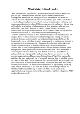 What Makes A Good Leader
What qualities make a good leader? You can ask a hundred different people, and
you will get a hundred different answers. A good leader is someone who
accomplishes the mission, has the respect of their subordinates, and makes the
difficult decisions when needed. For me, I believe that a great leader needs to have
a variety of qualities, but most importantly a sense of fairness, hard work/care, and
common consideration for others. Different experiences throughout my life and time
at West Point have lead me to believe that these three tenants are what are most
needed for a great leader. In terms of a leader s moral character, common
consideration has the greatest influence on the success of a leader, because without
common consideration, a... Show more content on Helpwriting.net ...
There are numerous occasions at West Point where I have seen individuals dole out
unequal shares of duties or rewards based on their personal feelings towards the
recipients. Fairness and impartiality are fundamental traits in good officers. If a
leader singles out an individual for either unfair rewards or punishments, it signals to
the unit that there are other necessary factors needed other than hard work to get
ahead, such as cozying up to the platoon leader to get the good assignments.
Soldiers need to know that assignments or tasks they are assigned are either given
through merit, or are given equally to all soldiers in the unit. Unfair treatment is a
quick way for soldiers to drift away from the task at hand and instead focus on
getting into the good graces of the leader, leaving the unit less cohesive and the
mission unaccomplished. I have witness firsthand here at West Point many unfair
decisions that were made solely out of how much someone liked or hated the person
they were dealing with. One such example that comes to mind is when one cadet was
given preferential treatment and allowed to get off morning workouts, while other
cadets had to continue. The physical development staff of my company forces any
cadet with an APFT score of less than 260 to show up to morning workouts on
Monday, Wednesday and Friday of each week. These cadets are given the
opportunity to stop attending workouts by scoring above a 270 on a diagnostic APFT
conducted once a month.
 