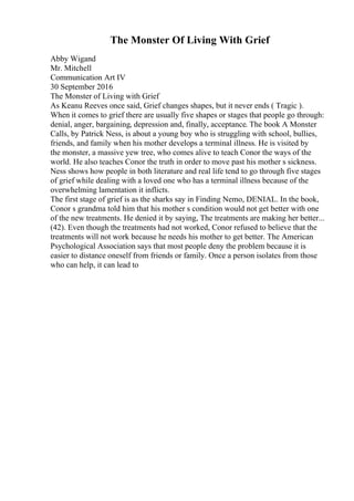 The Monster Of Living With Grief
Abby Wigand
Mr. Mitchell
Communication Art IV
30 September 2016
The Monster of Living with Grief
As Keanu Reeves once said, Grief changes shapes, but it never ends ( Tragic ).
When it comes to grief there are usually five shapes or stages that people go through:
denial, anger, bargaining, depression and, finally, acceptance. The book A Monster
Calls, by Patrick Ness, is about a young boy who is struggling with school, bullies,
friends, and family when his mother develops a terminal illness. He is visited by
the monster, a massive yew tree, who comes alive to teach Conor the ways of the
world. He also teaches Conor the truth in order to move past his mother s sickness.
Ness shows how people in both literature and real life tend to go through five stages
of grief while dealing with a loved one who has a terminal illness because of the
overwhelming lamentation it inflicts.
The first stage of grief is as the sharks say in Finding Nemo, DENIAL. In the book,
Conor s grandma told him that his mother s condition would not get better with one
of the new treatments. He denied it by saying, The treatments are making her better...
(42). Even though the treatments had not worked, Conor refused to believe that the
treatments will not work because he needs his mother to get better. The American
Psychological Association says that most people deny the problem because it is
easier to distance oneself from friends or family. Once a person isolates from those
who can help, it can lead to
 