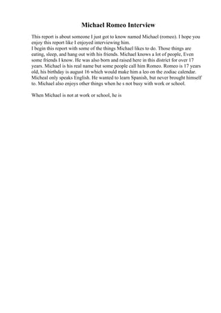 Michael Romeo Interview
This report is about someone I just got to know named Michael (romeo). I hope you
enjoy this report like I enjoyed interviewing him.
I begin this report with some of the things Michael likes to do. Those things are
eating, sleep, and hang out with his friends. Michael knows a lot of people, Even
some friends I know. He was also born and raised here in this district for over 17
years. Michael is his real name but some people call him Romeo. Romeo is 17 years
old, his birthday is august 16 which would make him a leo on the zodiac calendar.
Micheal only speaks English. He wanted to learn Spanish, but never brought himself
to. Michael also enjoys other things when he s not busy with work or school.
When Michael is not at work or school, he is
 