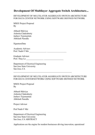 Development Of Multilayer Aggregate Switch Architecture...
DEVELOPMENT OF MULTILAYER AGGREGATE SWITCH ARCHITECTURE
FOR DATA CENTER NETWORK USING SOFTWARE DEFINED NETWORK
MSEE Project Proposal
By
Abhash Malviya
Ashmita Chakraborty
Janhavi Tejomurtula
Abhilash Naredla
SignatureDate
Academic Advisor:
Prof. Nadir F Mir ________________ __________________
Graduate Advisor:
Prof. Thuy Le ________________ __________________
Department of Electrical Engineering
San Jose State University
San Jose, CA
______________________________________________________
DEVELOPMENT OF MULTILAYER AGGREGATE SWITCH ARCHITECTURE
FOR DATA CENTERNETWORK USING SOFTWARE DEFINED NETWORK
MSEE Project Proposal
By
Abhash Malviya
Ashmita Chakraborty
Janhavi Tejomurtula
Abhilash Naredla
Project Advisor
Prof Nadir F Mir
Department of Electrical Engineering
San Jose State University
San Jose, CA ABSTRACT
Applications are the engine for modern businesses driving innovation, operational
 