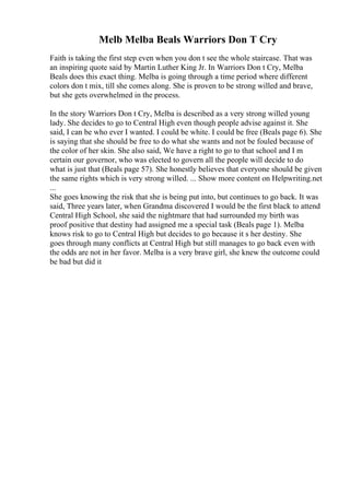 Melb Melba Beals Warriors Don T Cry
Faith is taking the first step even when you don t see the whole staircase. That was
an inspiring quote said by Martin Luther King Jr. In Warriors Don t Cry, Melba
Beals does this exact thing. Melba is going through a time period where different
colors don t mix, till she comes along. She is proven to be strong willed and brave,
but she gets overwhelmed in the process.
In the story Warriors Don t Cry, Melba is described as a very strong willed young
lady. She decides to go to Central High even though people advise against it. She
said, I can be who ever I wanted. I could be white. I could be free (Beals page 6). She
is saying that she should be free to do what she wants and not be fouled because of
the color of her skin. She also said, We have a right to go to that school and I m
certain our governor, who was elected to govern all the people will decide to do
what is just that (Beals page 57). She honestly believes that everyone should be given
the same rights which is very strong willed. ... Show more content on Helpwriting.net
...
She goes knowing the risk that she is being put into, but continues to go back. It was
said, Three years later, when Grandma discovered I would be the first black to attend
Central High School, she said the nightmare that had surrounded my birth was
proof positive that destiny had assigned me a special task (Beals page 1). Melba
knows risk to go to Central High but decides to go because it s her destiny. She
goes through many conflicts at Central High but still manages to go back even with
the odds are not in her favor. Melba is a very brave girl, she knew the outcome could
be bad but did it
 
