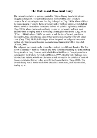The Red Guard Movement Essay
The cultural revolution is a strange period in Chinese history laced with intense
struggle and anguish. The cultural revolution mobilized the all of society to
compete for all opposing factions that they belonged to (Ong, 2016). Mao mobilized
the young people of society during a background of political turmoil, which helped
Mao to mobilize the students in order to enforce his political legitimacy and ideas
(Ong, 2016). Mao s charismatic authority created his personality cult and most
defiantly leant a helping hand in mobilizing the red guard movement (Ong, 2016)
(Weber, 1946) (Andreas, 2007). No matter which faction of the red guard they
belonged to, they all mobilized against their common enemy; the better off, upper
class. (Ong, 2016). Multiple ideologies within the youth led red guard movement
explain why the movement gained momentum and became incredibly powerful
(Walder, 2009).
The red guard movement can be primarily explained two different theories. The first
theory is the lack of political cohesion and party factionalism among the elites starting
during the Great Leap Forward, which boiled into 100 Flowers Campaign and then
subsequently the Cultural Revolution (Meisner, 1999). It is the battle between these
elite factions and the prohibition of dissent which resulted in the creation of the Red
Guards, which in effect served as agent for the Maoist faction (Yang, 2000). The
second theory would be the breakdown of societal institutions, such as education,
leading up to
 