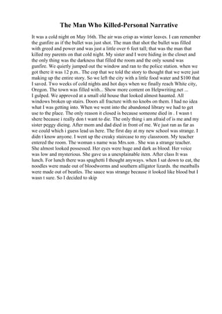The Man Who Killed-Personal Narrative
It was a cold night on May 16th. The air was crisp as winter leaves. I can remember
the gunfire as if the bullet was just shot. The man that shot the bullet was filled
with greed and power and was just a little over 6 feet tall; that was the man that
killed my parents on that cold night. My sister and I were hiding in the closet and
the only thing was the darkness that filled the room and the only sound was
gunfire. We quietly jumped out the window and ran to the police station. when we
got there it was 12 p.m.. The cop that we told the story to thought that we were just
making up the entire story. So we left the city with a little food water and $100 that
I saved. Two weeks of cold nights and hot days when we finally reach White city,
Oregon. The town was filled with... Show more content on Helpwriting.net ...
I gulped. We approved at a small old house that looked almost haunted. All
windows broken up stairs. Doors all fracture with no knobs on them. I had no idea
what I was getting into. When we went into the abandoned library we had to get
use to the place. The only reason it closed is because someone died in . I wasn t
shere because i really don t want to die. The only thing i am afraid of is me and my
sister peggy dieing. After mom and dad died in front of me. We just ran as far as
we could which i guess lead us here. The first day at my new school was strange. I
didn t know anyone. I went up the creaky staircase to my classroom. My teacher
entered the room. The woman s name was Mrs.son . She was a strange teacher.
She almost looked possessed. Her eyes were huge and dark as blood. Her voice
was low and mysterious. She gave us a unexplainable item. After class It was
lunch. For lunch there was spaghetti I thought anyways. when I sat down to eat, the
noodles were made out of bloodworms and southern alligator lizards. the meatballs
were made out of beatles. The sauce was strange because it looked like blood but I
wasn t sure. So I decided to skip
 