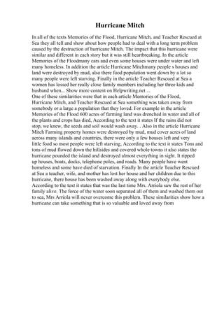 Hurricane Mitch
In all of the texts Memories of the Flood, Hurricane Mitch, and Teacher Rescued at
Sea they all tell and show about how people had to deal with a long term problem
caused by the destruction of hurricane Mitch. The impact that this hurricane were
similar and different in each story but it was still heartbreaking. In the article
Memories of the Floodmany cars and even some houses were under water and left
many homeless. In addition the article Hurricane Mitchmany people s houses and
land were destroyed by mud, also there food population went down by a lot so
many people were left starving. Finally in the article Teacher Rescued at Sea a
women has lossed her really close family members including her three kids and
husband when... Show more content on Helpwriting.net ...
One of these similarities were that in each article Memories of the Flood,
Hurricane Mitch, and Teacher Rescued at Sea something was taken away from
somebody or a large a population that they loved. For example in the article
Memories of the Flood 600 acres of farming land was drenched in water and all of
the plants and crops has died, According to the text it states If the rains did not
stop, we knew, the seeds and soil would wash away. . Also in the article Hurricane
Mitch Farming property homes were destroyed by mud, mud cover acres of land
across many islands and countries, there were only a few houses left and very
little food so most people were left starving, According to the text it states Tons and
tons of mud flowed down the hillsides and covered whole towns it also states the
hurricane pounded the island and destroyed almost everything in sight. It ripped
up houses, boats, docks, telephone poles, and roads. Many people have went
homeless and some have died of starvation. Finally In the article Teacher Rescued
at Sea a teacher, wife, and mother has lost her house and her children due to this
hurricane, there house has been washed away along with everybody else.
According to the text it states that was the last time Mrs. Arriola saw the rest of her
family alive. The force of the water soon separated all of them and washed them out
to sea, Mrs Arriola will never overcome this problem. These similarities show how a
hurricane can take something that is so valuable and loved away from
 