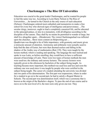 Charlemagne s The Rise Of Universities
Education was crucial to the great leader Charlemagne, and he wanted his people
to feel the same way too. According to Lynn Harry Nelson in The Rise of
Universities , ...he turned to the Church as the only source of such education
(Nelson). Charlemagne ordered most cathedrals and monasteries to make a free
school for every boy who showed signs of intelligence and perseverance. ...The
secular clergy, moreover, ought to lead a completely canonical life, and be educated
in the episcopal palace, or also in a monastery, with all diligence according to the
discipline of the canons. They shall by no means be permitted to wander at large, but
shall live altogether apart,... (Henderson). The vision Charlemagnehad was inflicted
upon the churches... Show more content on Helpwriting.net ...
Quadrivium was thought to be of little importance, with geometry and music given
a miniscule amount of attention. Astronomy and arithmetic were actually used to
help find the date of Easter, but were then deemed useless and falling in the
shadow of the Arabic way of mathematics (Rait 139). They were taught by the
lecture method, which is reading and speaking. The language the men learned and
spoke in was Latin, so before enrolling, they would have to have a sufficient
amount of knowledge of Latin. There were two types of lecture methods the men
were used too; the ordinary and cursory lectures. The cursory lectures were
typically given in the afternoon by bachelors of the subject being taught. As
teaching became more important, this method was used less and less and soon the
ordinary one was used since it was taught by people who were certified in the
subject being taught. The career of a student attending the university was divided
into two parts of his determination. The first part was responsions, where in order
for a student to go on to the second part, he had to satisfy a Regent Master in
Schools. The second part was determination itself, which was a ceremony that is
known as the origin of the Bachelor s degree. To pass the end of one course and to
move on to the next level of it, the men were only given one test. They
 