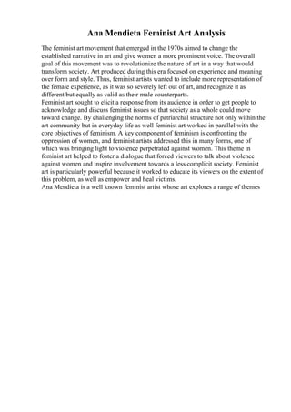 Ana Mendieta Feminist Art Analysis
The feminist art movement that emerged in the 1970s aimed to change the
established narrative in art and give women a more prominent voice. The overall
goal of this movement was to revolutionize the nature of art in a way that would
transform society. Art produced during this era focused on experience and meaning
over form and style. Thus, feminist artists wanted to include more representation of
the female experience, as it was so severely left out of art, and recognize it as
different but equally as valid as their male counterparts.
Feminist art sought to elicit a response from its audience in order to get people to
acknowledge and discuss feminist issues so that society as a whole could move
toward change. By challenging the norms of patriarchal structure not only within the
art community but in everyday life as well feminist art worked in parallel with the
core objectives of feminism. A key component of feminism is confronting the
oppression of women, and feminist artists addressed this in many forms, one of
which was bringing light to violence perpetrated against women. This theme in
feminist art helped to foster a dialogue that forced viewers to talk about violence
against women and inspire involvement towards a less complicit society. Feminist
art is particularly powerful because it worked to educate its viewers on the extent of
this problem, as well as empower and heal victims.
Ana Mendieta is a well known feminist artist whose art explores a range of themes
 