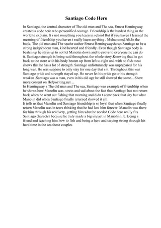 Santiago Code Hero
In Santiago, the central character of The old man and The sea, Ernest Hemingway
created a code hero who personified courage. Friendship is the hardest thing in the
world to explain. It s not something you learn in school But if you haven t learned the
meaning of friendship you haven t really learn anything . Muhammed Ali.In the
book, The old man and The seathe author Ernest Hemingwayshows Santiago to be a
strong independent man, kind hearted and friendly. Even though Santiago body is
beaten up he stays up to not let Manolin down and to prove to everyone he can do
it. Santiago strength is being said throughout the whole story.Knowing that he got
back to the store with his body beaten up from left to right and with no fish meat
shows that he has a lot of strength. Santiago unfortunately was unprepared for his
long war. He was suppose to only stay for one day that s it. Throughout this war
Santiago pride and strength stayed up. He never let his pride go or his strength
weaken .Santiago was a man, even in his old age he still showed the same... Show
more content on Helpwriting.net ...
In Hemingway s The old man and The sea, Santiago was example of friendship when
he shows how Manolin was, stress and sad about the fact that Santiago has not return
back when he went out fishing that morning and didn t come back that day but what
Manolin did when Santiago finally returned showed it all.
It tells us that Manolin and Santiago friendship is so loyal that when Santiago finally
return Manolin was in tears thinking that he had lost him forever. Manolin was there
for him through his recovery, getting him what he needed.Code hero really fits
Santiago character because he truly made a big impact in Manolin life. Being a
friend and teaching him how to fish and being a hero and staying strong through his
hard time in the sea those couples
 
