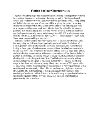 Florida Panther Characteristics
To get an idea of the shape and characteristics of a mature Florida panther, picture a
large cat that has no spots and consist of mainly one color. Florida panthers all
consist of a solid tan body with a dark brown streak down their spine. The tip of the
tail, behind the ears, and side of nose are all black, giving the panther some key
characteristics to remember it by. Kittens of this species start of being grey with
an arrangement of brown or black spots. On the tip of the tail unlike the mature
panthers, they have five rings that fade and become invisible by the six months of
age. Male panthers usually have a weight range from 102 160, while females range
from 50 115 lbs. (U.S. Fish Wildlife Service, 2018). The difference of length from...
Show more content on Helpwriting.net ...
The Florida Panther used to thrive throughout most of southeastern United States,
but today, they are little number of species in southern Florida. The habitat of
Florida panthers consists of pinelands, hardwood hammocks, and swamp terrain.
Living in these types of environments, you can tell that their body types are made
to hunt live prey. Their preferences for sources of food are: wild hogs, deer, rabbits,
and when limited resources they will eat raccoons and crocodiles. In the mind of a
panther, their strategy for hunting strategy is single out, stalk, ambush, while rarely
chasing their prey for long periods of time. Florida Panthers are mostly solitary
animals, not relying on a pack to help them hunt or thrive. They use their home
range to live, hunt, and raise their young. Males cover an area of 200 square miles
of land, while females range much lesser than the males at 70 80 square miles. While
covering such a vast majority of land, Florida panthers rarely fight over territory
(BCR,2016). The historical range of this species occurred throughout 7 states
consisting of southeastern United States. In the world today, the panther is limited to
less than five percent of their previous range, only having a single breeding
population located in southern
 
