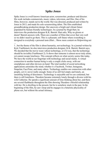 Spike Jonze
Spike Jonze is a well known American actor, screenwriter, producer and director.
His work includes commercials, music videos, television, and film. One of his
films, however, stands out to the world. Her was directed, produced and written by
Jonze in 2013, and made his solo screenwriting debut. The film established
groundbreaking production design. Her uncovers a bright and vibrant future
populated by human friendly technologies. In a journal by Hugh Hart, he
interviews the production designer K.K. Barrett. Hart asks, Why no gloom or
doom? Barrett answers with, There are a number of films that cover that very well
so we didn t need to go there. This is a pleasant, soft future where everything is
designed to everybody s personal taste (Hart... Show more content on Helpwriting.net
...
1 , but the theme of the film is about humanity, not technology. In a journal written by
Kyle VanHemert, he also interviews production designer, K.K. Barrett. Barrett says,
We decided that the movie wasn t about technology, or if it was, that the technology
should be invisible (VanHemert 2). It shows that someone is almost never truly alone,
yet cannot escape loneliness. This concept reflects on what society seems like today.
We have the world at our fingertips with technology and social media. A virtual
connection to another human being is only a couple clicks away, with our
smartphones and other devices on hand. The total number of social networking
applications astonishes the mind, whether it s Facebook, Twitter, Instagram,
Snapchat, FaceTime, and many others. Technology enables our connection with other
people, yet it s never really enough. Some of us still feel empty and lonely, an
unsettling feeling of disconnect. Technology is enjoyable and we are contented, but
there is still loneliness. Theodore became extremely lonely through a divorce with his
wife Catherine. He spends a significant amount of time thinking about her, and there
are several flashbacks throughout the film showing Theodore s blissful relationship
with her. He is dwelling in the present, but he is somehow stuck in the past. In the
beginning of the film, he can t sleep and he engages in a futuristic physicality of
phone sex, but without the actual intimacy.
 