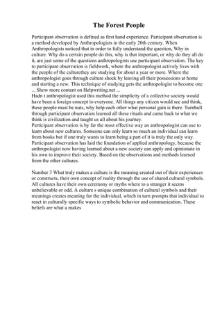 The Forest People
Participant observation is defined as first hand experience. Participant observation is
a method developed by Anthropologists in the early 20th century. When
Anthropologists noticed that in order to fully understand the question, Why in
culture. Why do a certain people do this, why is that important, or why do they all do
it, are just some of the questions anthropologists use participant observation. The key
to participant observation is fieldwork, where the anthropologist actively lives with
the people of the culturethey are studying for about a year or more. Where the
anthropologist goes through culture shock by leaving all their possessions at home
and starting a new. This technique of studying gets the anthropologist to become one
... Show more content on Helpwriting.net ...
Hadn t anthropologist used this method the simplicity of a collective society would
have been a foreign concept to everyone. All things any citizen would see and think,
these people must be nuts, why help each other what personal gain is there. Turnbull
through participant observation learned all these rituals and came back to what we
think is civilization and taught us all about his journey.
Participant observation is by far the most effective way an anthropologist can use to
learn about new cultures. Someone can only learn so much an individual can learn
from books but if one truly wants to learn being a part of it is truly the only way.
Participant observation has laid the foundation of applied anthropology, because the
anthropologist now having learned about a new society can apply and opinionate in
his own to improve their society. Based on the observations and methods learned
from the other cultures.
Number 3 What truly makes a culture is the meaning created out of their experiences
or constructs, their own concept of reality through the use of shared cultural symbols.
All cultures have their own ceremony or myths where to a stranger it seems
unbelievable or odd. A culture s unique combination of cultural symbols and their
meanings creates meaning for the individual, which in turn prompts that individual to
react in culturally specific ways to symbolic behavior and communication. These
beliefs are what a makes
 