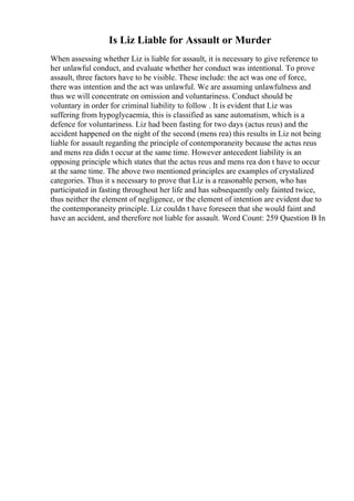 Is Liz Liable for Assault or Murder
When assessing whether Liz is liable for assault, it is necessary to give reference to
her unlawful conduct, and evaluate whether her conduct was intentional. To prove
assault, three factors have to be visible. These include: the act was one of force,
there was intention and the act was unlawful. We are assuming unlawfulness and
thus we will concentrate on omission and voluntariness. Conduct should be
voluntary in order for criminal liability to follow . It is evident that Liz was
suffering from hypoglycaemia, this is classified as sane automatism, which is a
defence for voluntariness. Liz had been fasting for two days (actus reus) and the
accident happened on the night of the second (mens rea) this results in Liz not being
liable for assault regarding the principle of contemporaneity because the actus reus
and mens rea didn t occur at the same time. However antecedent liability is an
opposing principle which states that the actus reus and mens rea don t have to occur
at the same time. The above two mentioned principles are examples of crystalized
categories. Thus it s necessary to prove that Liz is a reasonable person, who has
participated in fasting throughout her life and has subsequently only fainted twice,
thus neither the element of negligence, or the element of intention are evident due to
the contemporaneity principle. Liz couldn t have foreseen that she would faint and
have an accident, and therefore not liable for assault. Word Count: 259 Question B In
 