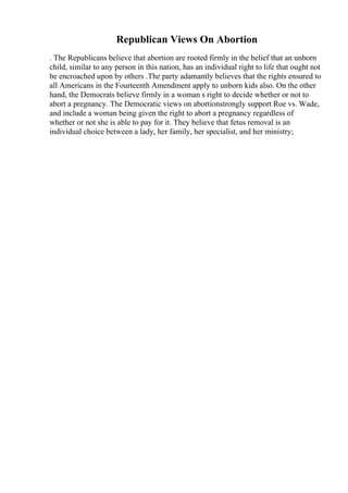 Republican Views On Abortion
. The Republicans believe that abortion are rooted firmly in the belief that an unborn
child, similar to any person in this nation, has an individual right to life that ought not
be encroached upon by others .The party adamantly believes that the rights ensured to
all Americans in the Fourteenth Amendment apply to unborn kids also. On the other
hand, the Democrats believe firmly in a woman s right to decide whether or not to
abort a pregnancy. The Democratic views on abortionstrongly support Roe vs. Wade,
and include a woman being given the right to abort a pregnancy regardless of
whether or not she is able to pay for it. They believe that fetus removal is an
individual choice between a lady, her family, her specialist, and her ministry;
 