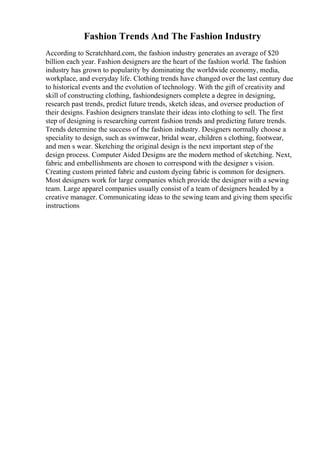 Fashion Trends And The Fashion Industry
According to Scratchhard.com, the fashion industry generates an average of $20
billion each year. Fashion designers are the heart of the fashion world. The fashion
industry has grown to popularity by dominating the worldwide economy, media,
workplace, and everyday life. Clothing trends have changed over the last century due
to historical events and the evolution of technology. With the gift of creativity and
skill of constructing clothing, fashiondesigners complete a degree in designing,
research past trends, predict future trends, sketch ideas, and oversee production of
their designs. Fashion designers translate their ideas into clothing to sell. The first
step of designing is researching current fashion trends and predicting future trends.
Trends determine the success of the fashion industry. Designers normally choose a
speciality to design, such as swimwear, bridal wear, children s clothing, footwear,
and men s wear. Sketching the original design is the next important step of the
design process. Computer Aided Designs are the modern method of sketching. Next,
fabric and embellishments are chosen to correspond with the designer s vision.
Creating custom printed fabric and custom dyeing fabric is common for designers.
Most designers work for large companies which provide the designer with a sewing
team. Large apparel companies usually consist of a team of designers headed by a
creative manager. Communicating ideas to the sewing team and giving them specific
instructions
 