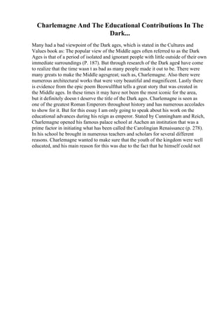 Charlemagne And The Educational Contributions In The
Dark...
Many had a bad viewpoint of the Dark ages, which is stated in the Cultures and
Values book as: The popular view of the Middle ages often referred to as the Dark
Ages is that of a period of isolated and ignorant people with little outside of their own
immediate surroundings (P. 187). But through research of the Dark agesI have come
to realize that the time wasn t as bad as many people made it out to be. There were
many greats to make the Middle agesgreat; such as, Charlemagne. Also there were
numerous architectural works that were very beautiful and magnificent. Lastly there
is evidence from the epic poem Beowulfthat tells a great story that was created in
the Middle ages. In these times it may have not been the most iconic for the area,
but it definitely doesn t deserve the title of the Dark ages. Charlemagne is seen as
one of the greatest Roman Emperors throughout history and has numerous accolades
to show for it. But for this essay I am only going to speak about his work on the
educational advances during his reign as emperor. Stated by Cunningham and Reich,
Charlemagne opened his famous palace school at Aachen an institution that was a
prime factor in initiating what has been called the Carolingian Renaissance (p. 278).
In his school he brought in numerous teachers and scholars for several different
reasons. Charlemagne wanted to make sure that the youth of the kingdom were well
educated, and his main reason for this was due to the fact that he himself could not
 