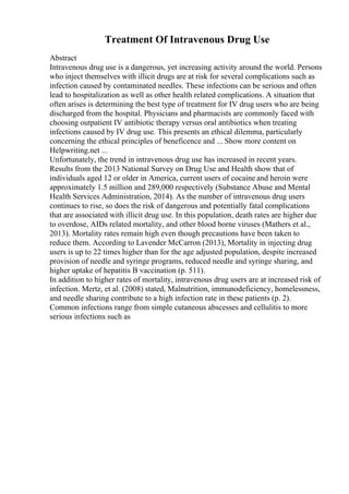 Treatment Of Intravenous Drug Use
Abstract
Intravenous drug use is a dangerous, yet increasing activity around the world. Persons
who inject themselves with illicit drugs are at risk for several complications such as
infection caused by contaminated needles. These infections can be serious and often
lead to hospitalization as well as other health related complications. A situation that
often arises is determining the best type of treatment for IV drug users who are being
discharged from the hospital. Physicians and pharmacists are commonly faced with
choosing outpatient IV antibiotic therapy versus oral antibiotics when treating
infections caused by IV drug use. This presents an ethical dilemma, particularly
concerning the ethical principles of beneficence and ... Show more content on
Helpwriting.net ...
Unfortunately, the trend in intravenous drug use has increased in recent years.
Results from the 2013 National Survey on Drug Use and Health show that of
individuals aged 12 or older in America, current users of cocaine and heroin were
approximately 1.5 million and 289,000 respectively (Substance Abuse and Mental
Health Services Administration, 2014). As the number of intravenous drug users
continues to rise, so does the risk of dangerous and potentially fatal complications
that are associated with illicit drug use. In this population, death rates are higher due
to overdose, AIDs related mortality, and other blood borne viruses (Mathers et al.,
2013). Mortality rates remain high even though precautions have been taken to
reduce them. According to Lavender McCarron (2013), Mortality in injecting drug
users is up to 22 times higher than for the age adjusted population, despite increased
provision of needle and syringe programs, reduced needle and syringe sharing, and
higher uptake of hepatitis B vaccination (p. 511).
In addition to higher rates of mortality, intravenous drug users are at increased risk of
infection. Mertz, et al. (2008) stated, Malnutrition, immunodeficiency, homelessness,
and needle sharing contribute to a high infection rate in these patients (p. 2).
Common infections range from simple cutaneous abscesses and cellulitis to more
serious infections such as
 