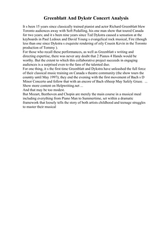 Greenblatt And Dykstr Concert Analysis
It s been 15 years since classically trained pianist and actor Richard Greenblatt blew
Toronto audiences away with Soft Pedalling, his one man show that toured Canada
for two years; and it s been nine years since Ted Dykstra caused a sensation at the
keyboards in Paul Ledoux and David Young s evangelical rock musical, Fire (though
less than one since Dykstra s exquisite rendering of oily Cousin Kevin in the Toronto
production of Tommy ).
For those who recall these performances, as well as Greenblatt s writing and
directing expertise, there was never any doubt that 2 Pianos 4 Hands would be
worthy. But the extent to which this collaborative project succeeds in engaging
audiences is a surprised even to the fans of the talented duo.
For one thing, it s the first time Greenblatt and Dykstra have unleashed the full force
of their classical music training on Canada s theatre community (the show tours the
country until May 1997); they end the evening with the first movement of Bach s D
Minor Concerto and follow that with an encore of Bach sSheep May Safely Graze. ...
Show more content on Helpwriting.net ...
And that may be too modest.
But Mozart, Beethoven and Chopin are merely the main course in a musical meal
including everything from Piano Man to Summertime, set within a dramatic
framework that loosely tells the story of both artists childhood and teenage struggles
to master their musical
 