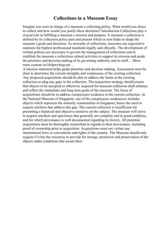 Collections in a Museum Essay
Imagine you were in charge of a museum s collecting policy. What would you chose
to collect and how would you justify these decisions? Introduction Collections play a
crucial role in fulfilling a museum s mission and purpose. A museum s collection is
defined by its collection policy past and present which in turn helps to shape the
museum s goals and direction. As stewards of collections, museums are expected to
maintain the highest professional standards legally and ethically. The development of
written policies are necessary to govern the management of collections and to
establish the museum s collections related activities to support its mission and guide
the priorities and decision making of its governing authority and its staff.... Show
more content on Helpwriting.net ...
A mission statement helps guide priorities and decision making. Assessment must be
done to determine the current strengths and weaknesses of the existing collection.
Any proposed acquisitions should be able to address the limits in the existing
collection or plug any gaps in the collection. The acquisition strategy should ensure
that objects to be accepted or otherwise acquired for museum collection shall enhance
and reflect the immediate and long term goals of the museum. The focus of
acquisitions should be to address conspicuous weakness in the current collection. At
the National Museum of Singapore, one of the conspicuous weaknesses includes
objects which represent the minority communities in Singapore, hence the need to
acquire artefacts that address this gap. The current collection is insufficient for
presenting a balanced and objective narrative on the subject. The museum will strive
to acquire artefacts and specimens that generally are complete and in good condition,
and for which provenance is well documented regarding its history. All potential
acquisitions must be thoroughly researched in regards to their provenance, including
proof of ownership prior to acquisition. Acquisitions must not violate any
international laws or conventions and rights of the country. The Museum should only
acquire if it has the resources to provide for storage, protection and preservation of the
objects under conditions that assure their
 
