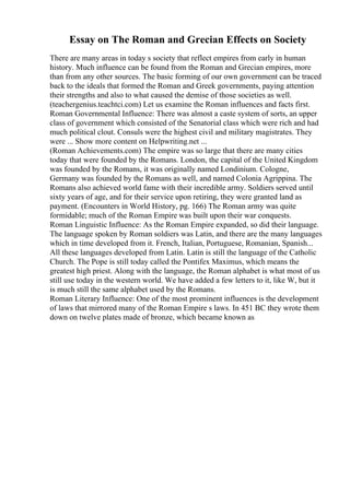 Essay on The Roman and Grecian Effects on Society
There are many areas in today s society that reflect empires from early in human
history. Much influence can be found from the Roman and Grecian empires, more
than from any other sources. The basic forming of our own government can be traced
back to the ideals that formed the Roman and Greek governments, paying attention
their strengths and also to what caused the demise of those societies as well.
(teachergenius.teachtci.com) Let us examine the Roman influences and facts first.
Roman Governmental Influence: There was almost a caste system of sorts, an upper
class of government which consisted of the Senatorial class which were rich and had
much political clout. Consuls were the highest civil and military magistrates. They
were ... Show more content on Helpwriting.net ...
(Roman Achievements.com) The empire was so large that there are many cities
today that were founded by the Romans. London, the capital of the United Kingdom
was founded by the Romans, it was originally named Londinium. Cologne,
Germany was founded by the Romans as well, and named Colonia Agrippina. The
Romans also achieved world fame with their incredible army. Soldiers served until
sixty years of age, and for their service upon retiring, they were granted land as
payment. (Encounters in World History, pg. 166) The Roman army was quite
formidable; much of the Roman Empire was built upon their war conquests.
Roman Linguistic Influence: As the Roman Empire expanded, so did their language.
The language spoken by Roman soldiers was Latin, and there are the many languages
which in time developed from it. French, Italian, Portuguese, Romanian, Spanish...
All these languages developed from Latin. Latin is still the language of the Catholic
Church. The Pope is still today called the Pontifex Maximus, which means the
greatest high priest. Along with the language, the Roman alphabet is what most of us
still use today in the western world. We have added a few letters to it, like W, but it
is much still the same alphabet used by the Romans.
Roman Literary Influence: One of the most prominent influences is the development
of laws that mirrored many of the Roman Empire s laws. In 451 BC they wrote them
down on twelve plates made of bronze, which became known as
 