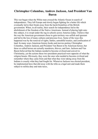 Christopher Columbus, Andrew Jackson, And President Van
Buren
This war began when the White man crossed the Atlantic Ocean in search of
independence. They left Europe and slowly began fighting for a better life which
eventually led to their break away from the harsh brutalities of the British
government. When, in all reality, their search for independence led to the
abolishment of the freedom of the Native Americans. Instead of placing light onto
this subject, it is swept under the rug in schools across America today. I believe that
the way the American government chose to gain territory was selfish and ignorant
and led to the loss of many cultures and precious lives. Some of the ways this
happened was by the removal of rights, battles, untruthful treaties, and confiscation of
land. In many ways American history books and movies portray Christopher
Columbus, Andrew Jackson, and President Van Buren to be American heroes, but
these so called heroes are actually murderers, thieves, and liars. Jackson and Van
Buren believed that the Indians needed to become civilized and convert to
Christianity, yet the actions these two presidents practiced were opposite of what the
religion boasts. Obviously, they were the ones who needed to become civilized and
remember where they came from and that what they were taking away from the
Indians is exactly what they had fought for. Whenever Jackson was elected president,
he implemented laws that did away with the tribe as a legal unit and made them
subject to militia duty and state taxes,
 