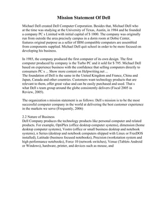 Mission Statement Of Dell
Michael Dell created Dell Computer Corporation. Besides that, Michael Dell who
at the time was studying at the University of Texas, Austin, in 1984 and he founded
a company PC s Limited with initial capital of $ 1000. The company was originally
run from outside the area precisely campus in a dorm room at Dobie Center,
features original purpose as a seller of IBM compatible computers are assembled
from components supplied. Michael Dell quit school in order to be more focused on
developing his business.
In 1985, the company produced the first computer of its own design. The first
computer produced by company is the Turbo PC and it sold for $ 795. Michael Dell
based on experience business with the confidence that selling computers directly to
consumers PC s ... Show more content on Helpwriting.net ...
The foundation of Dell is the same in the United Kingdom and France, China and
Japan, Canada and other countries. Customers want technology products that are
relevant to them, offer great value and can be easily purchased and used. That s
what Dell s team group around the globe consistently delivers (Fiscal 2005 in
Review, 2005).
The organization s mission statement is as follows: Dell s mission is to be the most
successful computer company in the world at delivering the best customer experience
in the markets we serve (Frequently, 2006)
2.2 Nature of Business
Dell Company produces the technology products like personal computer and related
products. For example, OptiPlex (office desktop computer systems), dimension (home
desktop computer systems), Vostro (office or small business desktop and notebook
systems), n Series (desktop and notebook computers shipped with Linux or FreeDOS
installed), Latitude (business focused notebooks), Precision (workstation system and
high performance notebooks), Force 10 (network switches), Venue (Tablets Android
or Windows), hardware, printer, and devices such as mouse, and
 