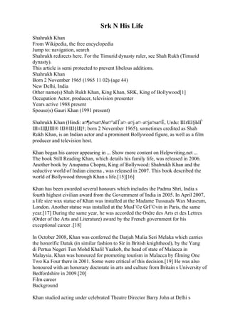 Srk N His Life
Shahrukh Khan
From Wikipedia, the free encyclopedia
Jump to: navigation, search
Shahrukh redirects here. For the Timurid dynasty ruler, see Shah Rukh (Timurid
dynasty).
This article is semi protected to prevent libelous additions.
Shahrukh Khan
Born 2 November 1965 (1965 11 02) (age 44)
New Delhi, India
Other name(s) Shah Rukh Khan, King Khan, SRK, King of Bollywood[1]
Occupation Actor, producer, television presenter
Years active 1988 present
Spouse(s) Gauri Khan (1991 present)
Shahrukh Khan (Hindi: а¤¶а¤ѕа¤№а¤°аҐЃа¤–а¤ј а¤–а¤ја¤ѕа¤Ё, Urdu: ШґШ§ЫЃ
Ш±ЩЏШ® Ш®Ш§Щ†; born 2 November 1965), sometimes credited as Shah
Rukh Khan, is an Indian actor and a prominent Bollywood figure, as well as a film
producer and television host.
Khan began his career appearing in ... Show more content on Helpwriting.net ...
The book Still Reading Khan, which details his family life, was released in 2006.
Another book by Anupama Chopra, King of Bollywood: Shahrukh Khan and the
seductive world of Indian cinema , was released in 2007. This book described the
world of Bollywood through Khan s life.[15][16]
Khan has been awarded several honours which includes the Padma Shri, India s
fourth highest civilian award from the Government of India in 2005. In April 2007,
a life size wax statue of Khan was installed at the Madame Tussauds Wax Museum,
London. Another statue was installed at the MusГ©e GrГ©vin in Paris, the same
year.[17] During the same year, he was accorded the Ordre des Arts et des Lettres
(Order of the Arts and Literature) award by the French government for his
exceptional career .[18]
In October 2008, Khan was conferred the Darjah Mulia Seri Melaka which carries
the honorific Datuk (in similar fashion to Sir in British knighthood), by the Yang
di Pertua Negeri Tun Mohd Khalil Yaakob, the head of state of Malacca in
Malaysia. Khan was honoured for promoting tourism in Malacca by filming One
Two Ka Four there in 2001. Some were critical of this decision.[19] He was also
honoured with an honorary doctorate in arts and culture from Britain s University of
Bedfordshire in 2009.[20]
Film career
Background
Khan studied acting under celebrated Theatre Director Barry John at Delhi s
 